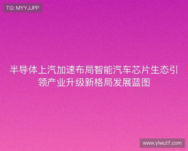 半导体上汽加速布局智能汽车芯片生态引领产业升级新格局发展蓝图